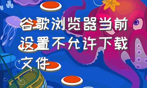 谷歌浏览器当前设置不允许下载文件（谷歌浏览器无法下载某个文件）