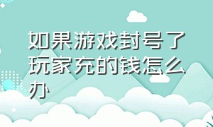 如果游戏封号了玩家充的钱怎么办（在游戏充钱了被永久封号了怎么办）