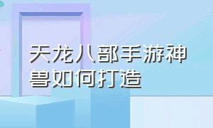 天龙八部手游神兽如何打造（天龙八部手游神兽如何打造属性）