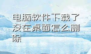 电脑软件下载了没在桌面怎么删除（电脑软件下载了没在桌面怎么删除掉）