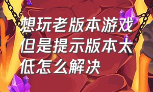 想玩老版本游戏但是提示版本太低怎么解决