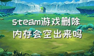 steam游戏删除内存会空出来吗（steam游戏删除内存会空出来吗知乎）