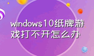 windows10纸牌游戏打不开怎么办（win10纸牌游戏打不开了怎么解决）