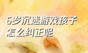 6岁沉迷游戏孩子怎么纠正呢（15岁孩子沉迷游戏如何正确引导）