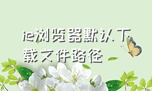 ie浏览器默认下载文件路径（ie浏览器下载文件怎么直接保存）