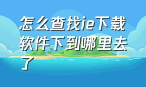 怎么查找ie下载软件下到哪里去了（ie浏览器已经下载了怎么找不到）