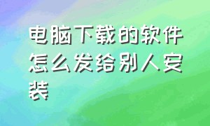 电脑下载的软件怎么发给别人安装（电脑下载word软件的正确方式）