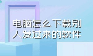 电脑怎么下载别人发过来的软件（电脑怎么下载别人发过来的软件呢）