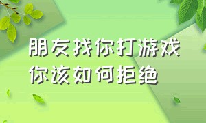 朋友找你打游戏你该如何拒绝（当朋友拒绝和你打游戏你该怎么办）