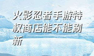 火影忍者手游特权商店能不能刷新（火影忍者手游特权商店先买哪个）