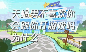 天蝎男不喜欢你会跟你打游戏吗为什么