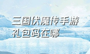 三国伏魔传手游礼包码在哪（三国伏魔录手游兑换码最新版）