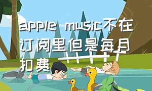 apple music不在订阅里但是每月扣费（apple music没订阅突然扣款）