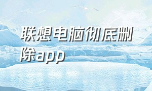 联想电脑彻底删除app（联想电脑怎么彻底删除应用）