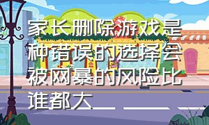 家长删除游戏是种错误的选择会被网暴的风险比谁都大（家长建议关掉网络游戏正确吗）