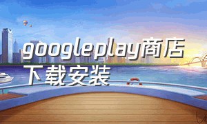 googleplay商店下载安装（google play应用商店官网）