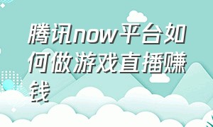 腾讯now平台如何做游戏直播赚钱（腾讯now直播怎么算收入）