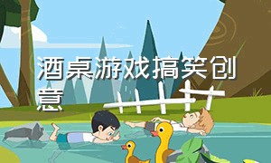 酒桌游戏搞笑创意（酒桌游戏搞笑创意名字大全）