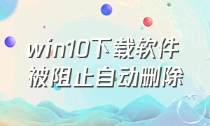 win10下载软件被阻止自动删除