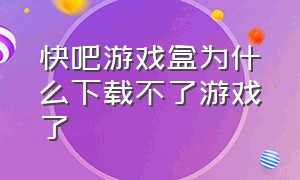 快吧游戏盒为什么下载不了游戏了