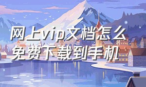 网上vip文档怎么免费下载到手机（原创文档如何免费下载付费文档）