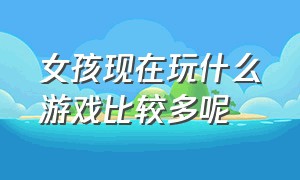 女孩现在玩什么游戏比较多呢