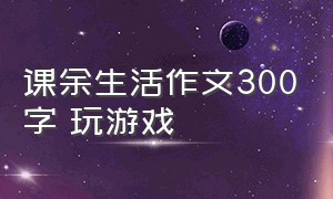 课余生活作文300字 玩游戏