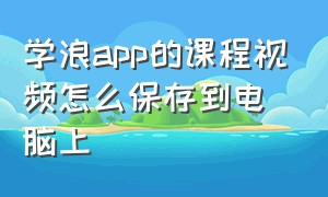 学浪app的课程视频怎么保存到电脑上