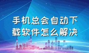 手机总会自动下载软件怎么解决