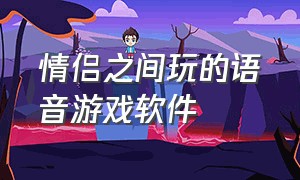 情侣之间玩的语音游戏软件（和女朋友玩的情侣游戏软件）