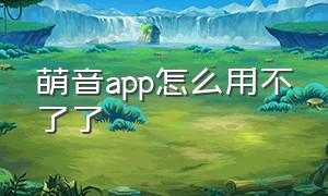 萌音app怎么用不了了（萌音app官网下载）