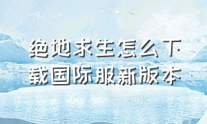 绝地求生怎么下载国际服新版本（绝地求生国际服怎么下载正确教程）