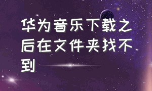 华为音乐下载之后在文件夹找不到（华为音乐下载之后在文件夹找不到了）