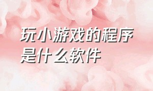 玩小游戏的程序是什么软件（秒玩小游戏程序软件）