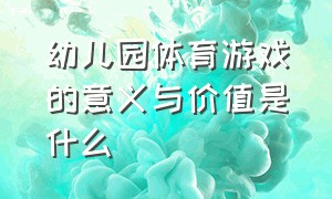 幼儿园体育游戏的意义与价值是什么