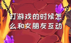 打游戏的时候怎么和女朋友互动