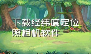 下载经纬度定位照相机软件（下载经纬度相机经纬度定位照相机）