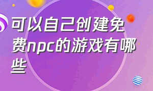 可以自己创建免费npc的游戏有哪些