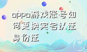 oppo游戏账号如何更换实名认证身份证