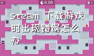 steam 下载游戏时出现错误怎么办