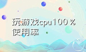 玩游戏cpu100%使用率（玩游戏cpu使用率100是cpu的原因吗）