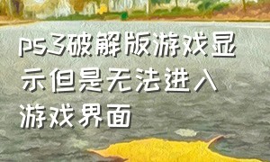 ps3破解版游戏显示但是无法进入游戏界面（ps3破解后怎么玩游戏）