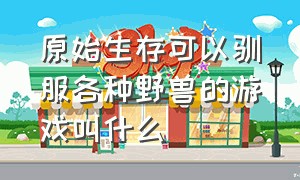 原始生存可以驯服各种野兽的游戏叫什么（一个原始人可以驯服野兽的游戏）