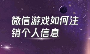 微信游戏如何注销个人信息（微信游戏如何注销个人信息呢）