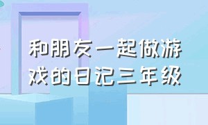 和朋友一起做游戏的日记三年级（和朋友一起做游戏日记50字）