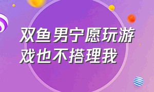 双鱼男宁愿玩游戏也不搭理我