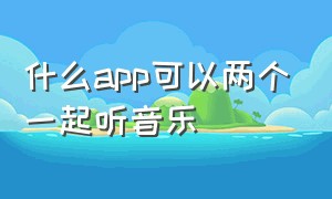 什么app可以两个一起听音乐（哪个手机app能两人在线一起听歌）