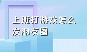 上班打游戏怎么发朋友圈