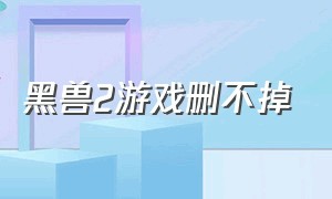 黑兽2游戏删不掉（黑兽2全解锁攻略）