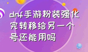 dnf手游粉装强化完转移给另一个号还能用吗（dnf手游强化后的粉装还能拍卖吗）